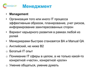 Менеджмент
• Management
• Организация того или иного IT процесса
эффективным образом, планирование, учет рисков,
информирование заинтересованных сторон
• Вариант карьерного развития в рамках любой из
ролей
• Менеджерами быстрее становятся BA и Manual QA
o Английский, не ниже B2
o Богатый IT опыт
o Понимание IT сферы в целом, а не только какой-то
конкретной «части», конкретной «роли»
o Умение общаться, умение думать
 