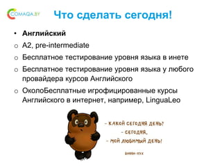 Что сделать сегодня!
• Английский
o A2, pre-intermediate
o Бесплатное тестирование уровня языка в инете
o Бесплатное тестирование уровня языка у любого
провайдера курсов Английского
o ОколоБесплатные игрофицированные курсы
Английского в интернет, например, LinguaLeo
 