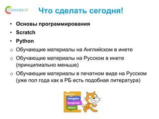 Что сделать сегодня!
• Основы программирования
• Scratch
• Python
o Обучающие материалы на Английском в инете
o Обучающие материалы на Русском в инете
(принципиально меньше)
o Обучающие материалы в печатном виде на Русском
(уже пол года как в РБ есть подобная литература)
 