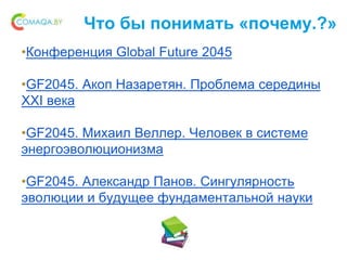 Что бы понимать «почему.?»
•Конференция Global Future 2045
•GF2045. Акоп Назаретян. Проблема середины
XXI века
•GF2045. Михаил Веллер. Человек в системе
энергоэволюционизма
•GF2045. Александр Панов. Сингулярность
эволюции и будущее фундаментальной науки
 