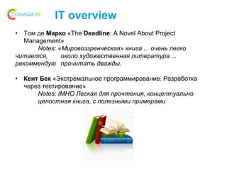 IT overview
• Том де Марко «The Deadline: A Novel About Project
Management»
Notes: «Мировоззренческая» книга ... очень легко
читается, около художественная литература ...
рекоммендую прочитать дважды.
• Кент Бек «Экстремальное программирование. Разработка
через тестирование»
Notes: IMHO Легкая для прочтения, концептуально
целостная книга, с полезными примерами
 