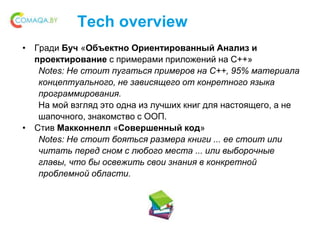 Tech overview
• Гради Буч «Объектно Ориентированный Анализ и
проектирование с примерами приложений на С++»
Notes: Не стоит пугаться примеров на С++, 95% материала
концептуального, не зависящего от конретного языка
программирования.
На мой взгляд это одна из лучших книг для настоящего, а не
шапочного, знакомство с ООП.
• Стив Макконнелл «Совершенный код»
Notes: Не стоит бояться размера книги ... ее стоит или
читать перед сном с любого места ... или выборочные
главы, что бы освежить свои знания в конкретной
проблемной области.
 
