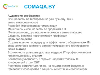 COMAQA.BY
Аудитория сообщества
Специалисты по тестированию (как ручному, так и
автоматизированному)
Разработчики средств автоматизации
Менеджеры и специалисты по продажам в IT
IT-специалисты, думающие о переходе в автоматизацию
Студенты в поиске перспективной профессии
Цель сообщества
Создать единую площадку для эффективного общения всех IT-
специалистов в контексте автоматизированного тестирования
Ваша выгода
Возможность услышать доклады ведущих IT-профессионалов и
поделиться своим опытом
Бесплатно участвовать в “промо” - версиях топовых IT-
конференций стран СНГ
Регулярно встречаться лично, на тематическом форуме, в
“филиалах” сообщества в социальных сетях и мессенджерах
 