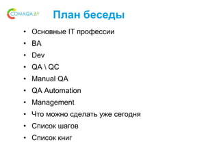 План беседы
• Основные IT профессии
• BA
• Dev
• QA  QC
• Manual QA
• QA Automation
• Management
• Что можно сделать уже сегодня
• Список шагов
• Список книг
 