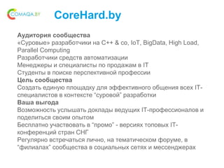CoreHard.by
Аудитория сообщества
«Суровые» разработчики на С++ & co, IoT, BigData, High Load,
Parallel Computing
Разработчики средств автоматизации
Менеджеры и специалисты по продажам в IT
Студенты в поиске перспективной профессии
Цель сообщества
Создать единую площадку для эффективного общения всех IT-
специалистов в контексте “суровой” разработки
Ваша выгода
Возможность услышать доклады ведущих IT-профессионалов и
поделиться своим опытом
Бесплатно участвовать в “промо” - версиях топовых IT-
конференций стран СНГ
Регулярно встречаться лично, на тематическом форуме, в
“филиалах” сообщества в социальных сетях и мессенджерах
 