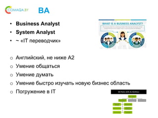 BA
• Business Analyst
• System Analyst
• ~ «IT переводчик»
o Английский, не ниже A2
o Умение общаться
o Умение думать
o Умение быстро изучать новую бизнес область
o Погружение в IT
 