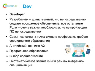 Dev
• Developer
• Разработчик – единственный, кто непосредственно
создает програмное обеспечение, все остальные
Роли – очень важны, необходимы, но не производят
ПО непосредственно
• Самая «сложная» точка входа в профессию, требует
специального образования
o Английский, не ниже A2
o Профильное образование
o Выбор специализации
o Систематическое чтение книг в рамках выбранной
специализации
 