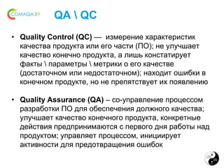 QA  QC
• Quality Control (QC) — измерение характеристик
качества продукта или его части (ПО); не улучшает
качество конечно продукта, а лишь констатирует
факты  параметры  метрики о его качестве
(достаточном или недостаточном); находит ошибки в
конечном продукте, но не препятствует их появлению
• Quality Assurance (QA) – со-управление процессом
разработки ПО для обеспечения должного качества;
улучшает качество конечного продукта, конкретные
действия предпринимаются с первого дня работы над
продуктом; управляет процессом, инициирует
активности для предотвращения ошибок
 