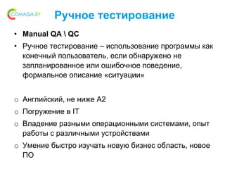 Ручное тестирование
• Manual QA  QC
• Ручное тестирование – использование программы как
конечный пользователь, если обнаружено не
запланированное или ошибочное поведение,
формальное описание «ситуации»
o Английский, не ниже A2
o Погружение в IT
o Владение разными операционными системами, опыт
работы с различными устройствами
o Умение быстро изучать новую бизнес область, новое
ПО
 