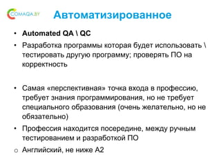 Автоматизированное
• Automated QA  QC
• Разработка программы которая будет использовать 
тестировать другую программу; проверять ПО на
корректность
• Самая «перспективная» точка входа в профессию,
требует знания программирования, но не требует
специального образования (очень желательно, но не
обязательно)
• Профессия находится посередине, между ручным
тестированием и разработкой ПО
o Английский, не ниже A2
 