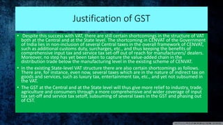 Justification of GST
• Despite this success with VAT, there are still certain shortcomings in the structure of VAT
both at the Central and at the State level. The shortcoming in CENVAT of the Government
of India lies in non-inclusion of several Central taxes in the overall framework of CENVAT,
such as additional customs duty, surcharges, etc., and thus keeping the benefits of
comprehensive input tax and service tax set-off out of reach for manufacturers/ dealers.
Moreover, no step has yet been taken to capture the value-added chain in the
distribution trade below the manufacturing level in the existing scheme of CENVAT.
• In the existing State-level VAT structure there are also certain shortcomings as follows.
There are, for instance, even now, several taxes which are in the nature of indirect tax on
goods and services, such as luxury tax, entertainment tax, etc., and yet not subsumed in
the VAT.
• The GST at the Central and at the State level will thus give more relief to industry, trade,
agriculture and consumers through a more comprehensive and wider coverage of input
tax set-off and service tax setoff, subsuming of several taxes in the GST and phasing out
of CST.
 