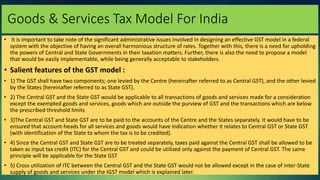 Goods & Services Tax Model For India
• It is important to take note of the significant administrative issues involved in designing an effective GST model in a federal
system with the objective of having an overall harmonious structure of rates. Together with this, there is a need for upholding
the powers of Central and State Governments in their taxation matters. Further, there is also the need to propose a model
that would be easily implementable, while being generally acceptable to stakeholders.
• Salient features of the GST model :
• 1) The GST shall have two components; one levied by the Centre (hereinafter referred to as Central GST), and the other levied
by the States (hereinafter referred to as State GST).
• 2) The Central GST and the State GST would be applicable to all transactions of goods and services made for a consideration
except the exempted goods and services, goods which are outside the purview of GST and the transactions which are below
the prescribed threshold limits
• 3)The Central GST and State GST are to be paid to the accounts of the Centre and the States separately. It would have to be
ensured that account-heads for all services and goods would have indication whether it relates to Central GST or State GST
(with identification of the State to whom the tax is to be credited).
• 4) Since the Central GST and State GST are to be treated separately, taxes paid against the Central GST shall be allowed to be
taken as input tax credit (ITC) for the Central GST and could be utilized only against the payment of Central GST. The same
principle will be applicable for the State GST
• 5) Cross utilization of ITC between the Central GST and the State GST would not be allowed except in the case of inter-State
supply of goods and services under the IGST model which is explained later.
 