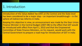 1. Introduction
Introduction of the Value Added Tax (VAT) at the Central and the State level
has been considered to be a major step – an important breakthrough – in the
sphere of indirect tax reforms in India.
Keeping this objective in view, an announcement was made by the then Union
Finance Minister in the Central Budget (2007-08) to the effect that GST would
be introduced with effect from April 1, 2010 and that the Empowered
Committee of State Finance Ministers, on his request, would work with the
Central Government to prepare a road map for introduction of GST in India
 