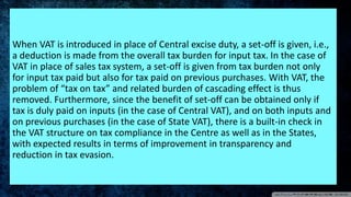 When VAT is introduced in place of Central excise duty, a set-off is given, i.e.,
a deduction is made from the overall tax burden for input tax. In the case of
VAT in place of sales tax system, a set-off is given from tax burden not only
for input tax paid but also for tax paid on previous purchases. With VAT, the
problem of “tax on tax” and related burden of cascading effect is thus
removed. Furthermore, since the benefit of set-off can be obtained only if
tax is duly paid on inputs (in the case of Central VAT), and on both inputs and
on previous purchases (in the case of State VAT), there is a built-in check in
the VAT structure on tax compliance in the Centre as well as in the States,
with expected results in terms of improvement in transparency and
reduction in tax evasion.
 