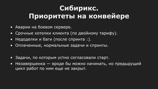 Сибирикс.
Приоритеты на конвейере
• Аварии на боевом сервере.
• Срочные хотелки клиента (по двойному тарифу).
• Недоделки и баги (после спринта :).
• Оплаченные, нормальные задачи и спринты.
• Задачи, по которым устно согласовали старт.
• Незавершенка — вроде бы можно начинать, но предыдущий
цикл работ по ним еще не закрыт.
 