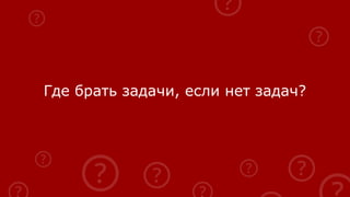 Где брать задачи, если нет задач?
 
