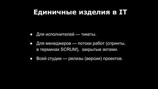 ● Для исполнителей — тикеты.
● Для менеджеров — потоки работ (спринты,
в терминах SCRUM), закрытые актами.
● Всей студии — релизы (версии) проектов.
Единичные изделия в IT
 