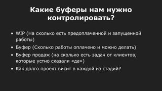• WIP (На сколько есть предоплаченной и запущенной
работы)
• Буфер (Сколько работы оплачено и можно делать)
• Буфер продаж (на сколько есть задач от клиентов,
которые устно сказали «да»)
• Как долго проект висит в каждой из стадий?
Какие буферы нам нужно
контролировать?
 