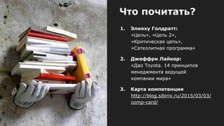 Что почитать?
1. Элияху Голдратт:
«Цель», «Цель 2»,
«Критическая цепь»,
«Сателлитная программа»
2. Джеффри Лайкер:
«Дао Toyota. 14 принципов
менеджмента ведущей
компании мира»
3. Карта компетенции
http://blog.sibirix.ru/2015/03/03/
comp-card/
 