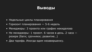 • Недельные циклы планирования
• Горизонт планирования — 5-6 недель
• Менеджеры: 3 проекта или график некидалова
• Не менеджеры: 1 проект. 6 часов в день. 2 часа —
резерв (баги; срочняки; развитие…)
• Два тарифа. Иногда едим незавершенку.
Выводы
 