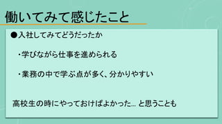 働いてみて感じたこと
●入社してみてどうだったか
・学びながら仕事を進められる
・業務の中で学ぶ点が多く、分かりやすい
高校生の時にやっておけばよかった... と思うことも
 