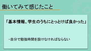 働いてみて感じたこと
「基本情報、学生のうちにとっとけば良かった」
・自分で勉強時間を設けなければならない
 