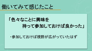 働いてみて感じたこと
「色々なことに興味を
持って参加しておけば良かった」
・参加しておけば視野が広がっていたはず
 