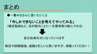 まとめ
●一番みなさんに言いたいこと
「今しかできないことを考えてやってみる」
（検定勉強など、目の前のことに一生懸命取り組んでみる）
自分自身の力になっていくはず
部活や試験勉強、進路と忙しいと思いますが、頑張ってください！
 