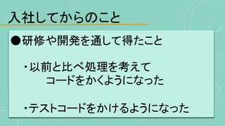 入社してからのこと
●研修や開発を通して得たこと
・以前と比べ処理を考えて
コードをかくようになった
・テストコードをかけるようになった
 