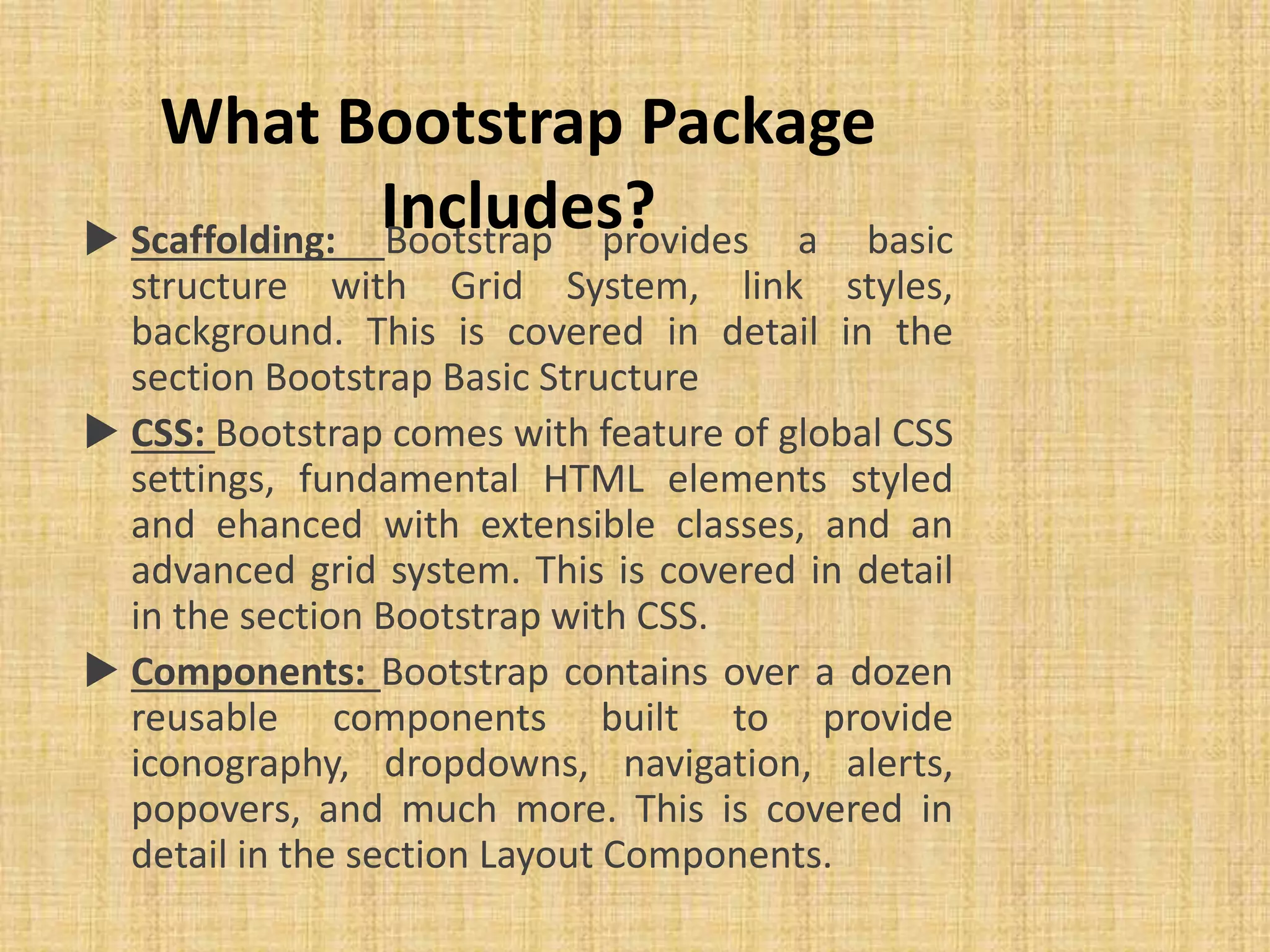 What Bootstrap Package Includes? Scaffolding: Bootstrap provides a basic structure with Grid System, link styles, background. This is covered in detail in the section Bootstrap Basic Structure  CSS: Bootstrap comes with feature of global CSS settings, fundamental HTML elements styled and ehanced with extensible classes, and an advanced grid system. This is covered in detail in the section Bootstrap with CSS.  Components: Bootstrap contains over a dozen reusable components built to provide iconography, dropdowns, navigation, alerts, popovers, and much more. This is covered in detail in the section Layout Components. 