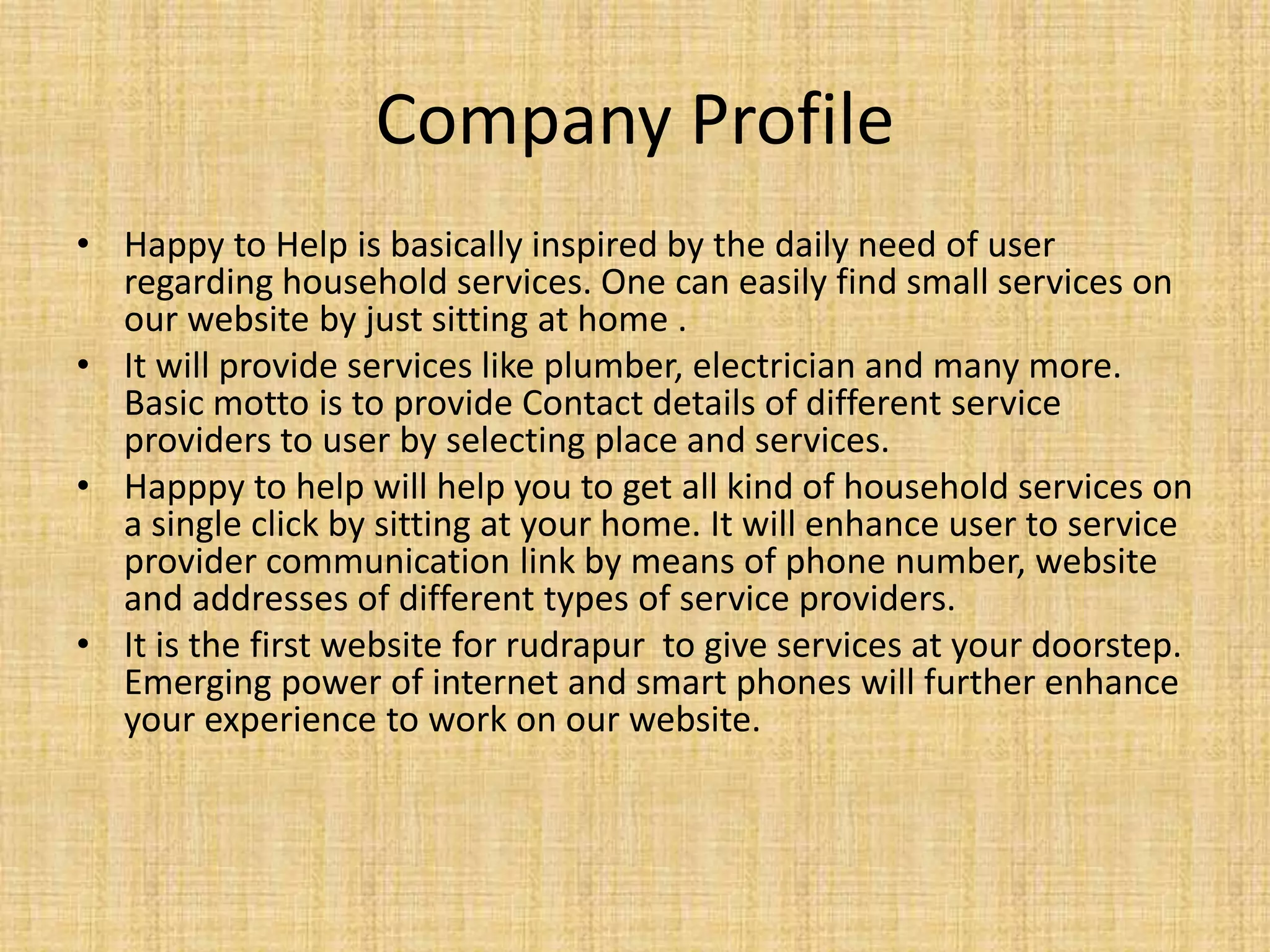 Company Profile • Happy to Help is basically inspired by the daily need of user regarding household services. One can easily find small services on our website by just sitting at home . • It will provide services like plumber, electrician and many more. Basic motto is to provide Contact details of different service providers to user by selecting place and services. • Happpy to help will help you to get all kind of household services on a single click by sitting at your home. It will enhance user to service provider communication link by means of phone number, website and addresses of different types of service providers. • It is the first website for rudrapur to give services at your doorstep. Emerging power of internet and smart phones will further enhance your experience to work on our website. 