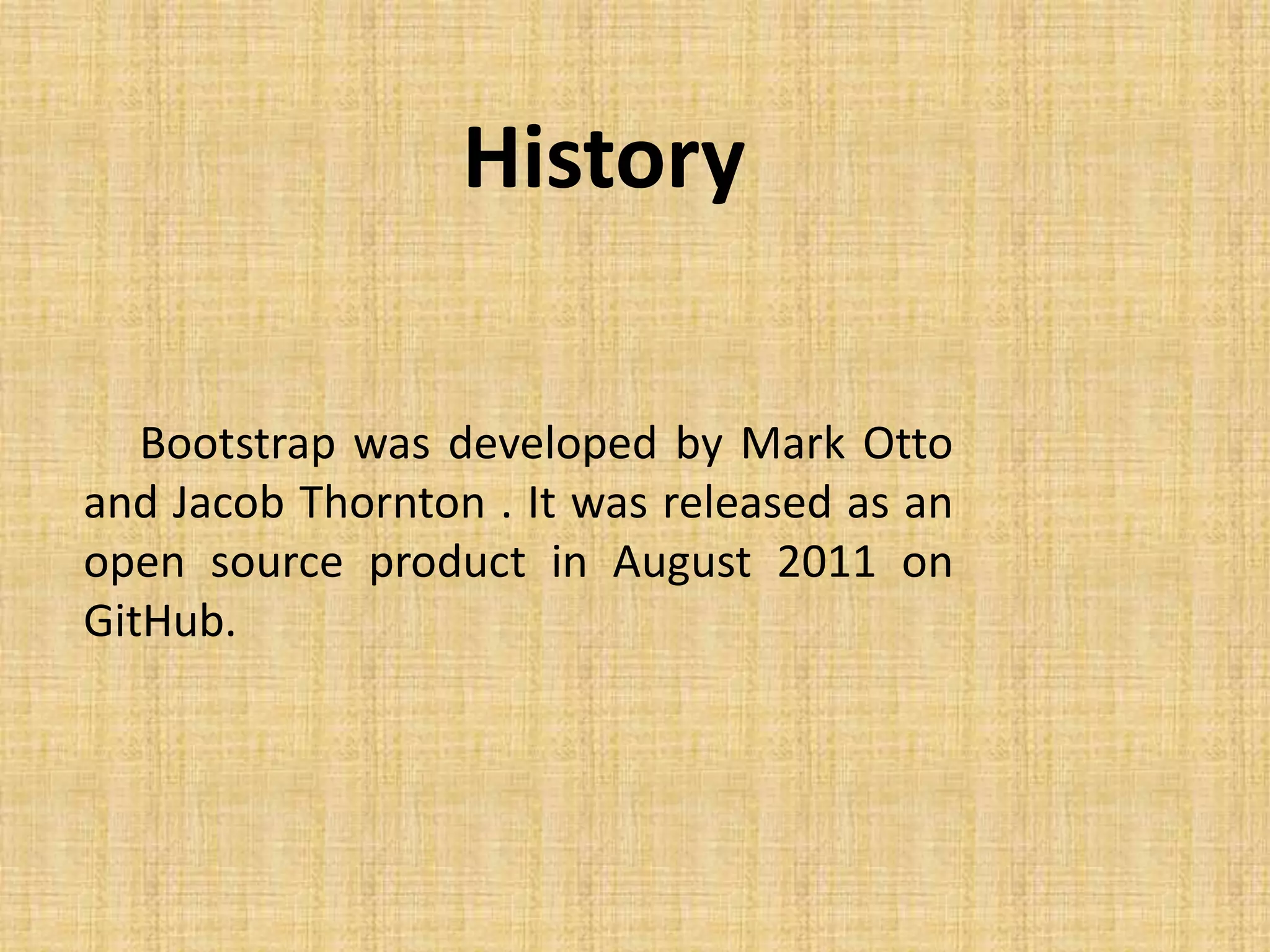 History Bootstrap was developed by Mark Otto and Jacob Thornton . It was released as an open source product in August 2011 on GitHub. 