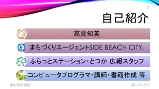 自己紹介
高見知英
まちづくりエージェントSIDE BEACH CITY.
ふらっとステーション・とつか 広報スタッフ
コンピュータプログラマ・講師・書籍作成 等
まちづくりとITと
2
2017/11/17
 