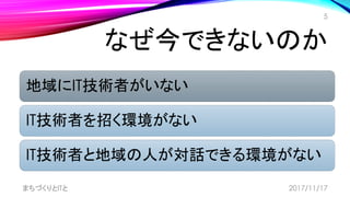 なぜ今できないのか
地域にIT技術者がいない
IT技術者を招く環境がない
IT技術者と地域の人が対話できる環境がない
まちづくりとITと
5
2017/11/17
 