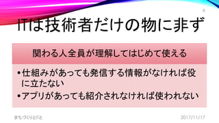 ITは技術者だけの物に非ず
関わる人全員が理解してはじめて使える
•仕組みがあっても発信する情報がなければ役
に立たない
•アプリがあっても紹介されなければ使われない
まちづくりとITと
6
2017/11/17
 