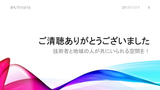 ご清聴ありがとうございました
技術者と地域の人が共にいられる空間を！
まちづくりとITと 82017/11/17
 