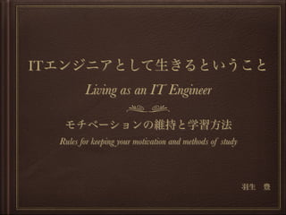 ITエンジニアとして生きるということ
Living as an IT Engineer
モチベーションの維持と学習方法
Rules for keeping your motivation and methods of study
羽生 豊
 