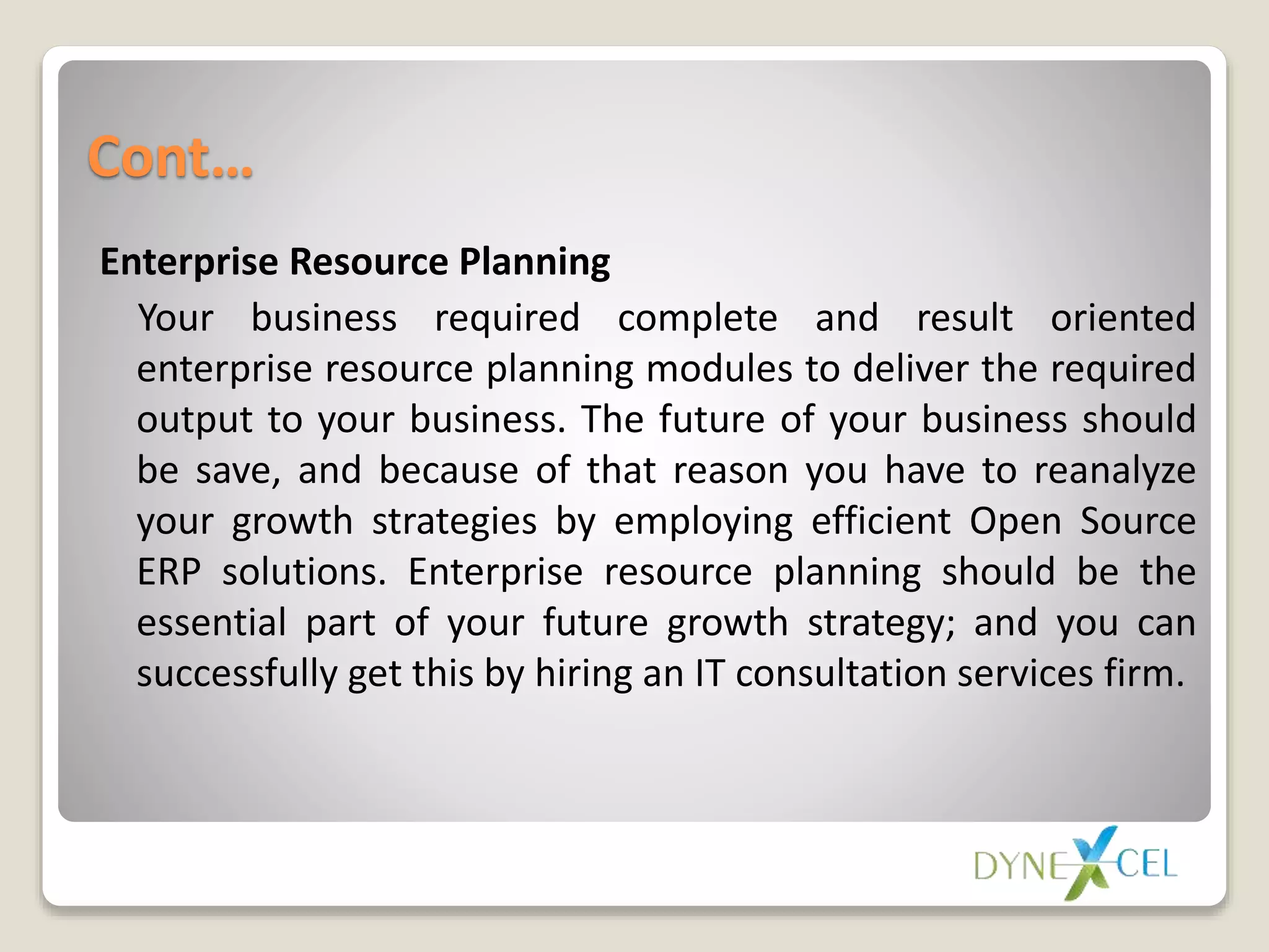 Cont…
Enterprise Resource Planning
Your business required complete and result oriented
enterprise resource planning modules to deliver the required
output to your business. The future of your business should
be save, and because of that reason you have to reanalyze
your growth strategies by employing efficient Open Source
ERP solutions. Enterprise resource planning should be the
essential part of your future growth strategy; and you can
successfully get this by hiring an IT consultation services firm.
 