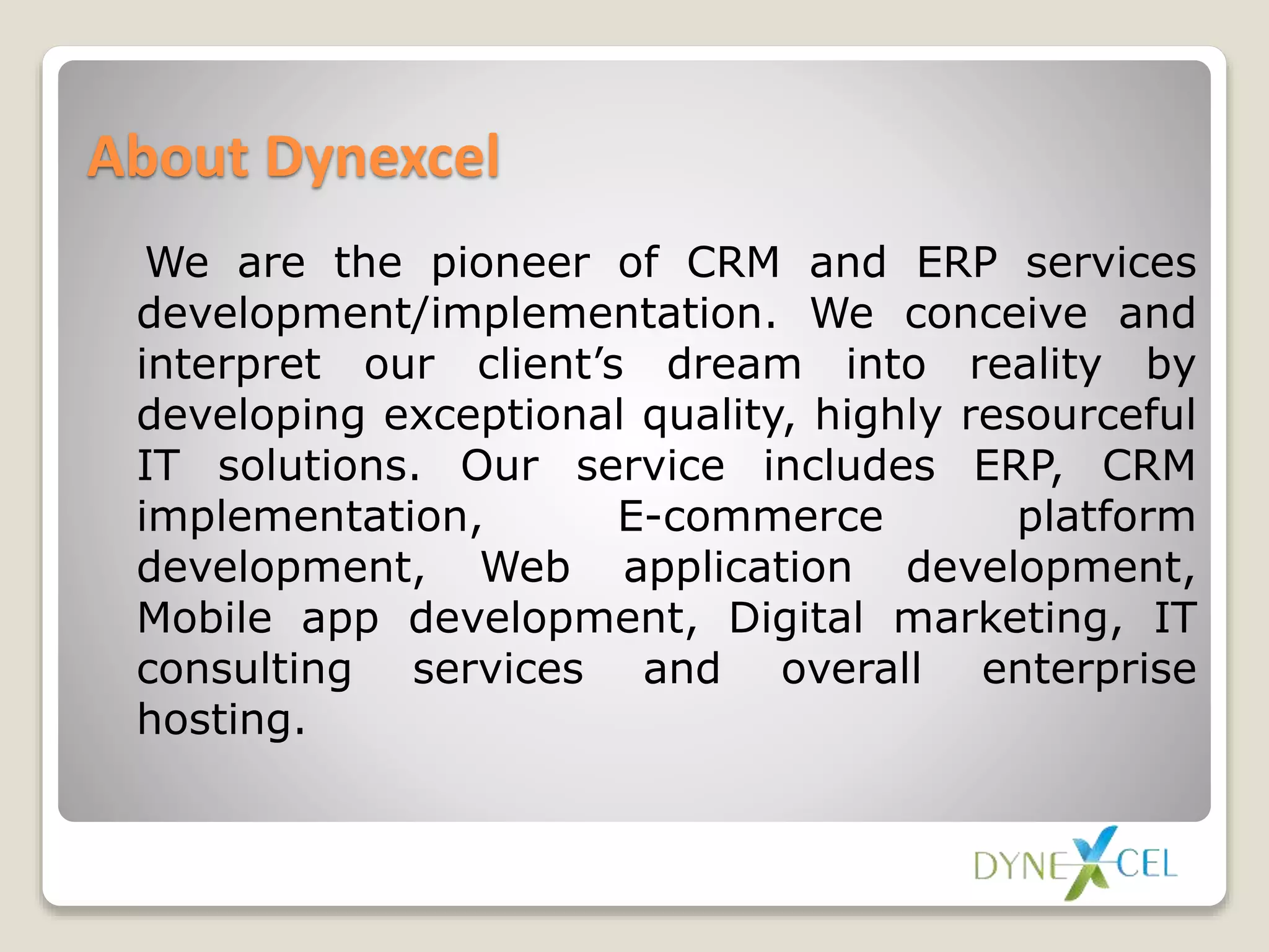 About Dynexcel
We are the pioneer of CRM and ERP services
development/implementation. We conceive and
interpret our client’s dream into reality by
developing exceptional quality, highly resourceful
IT solutions. Our service includes ERP, CRM
implementation, E-commerce platform
development, Web application development,
Mobile app development, Digital marketing, IT
consulting services and overall enterprise
hosting.
 