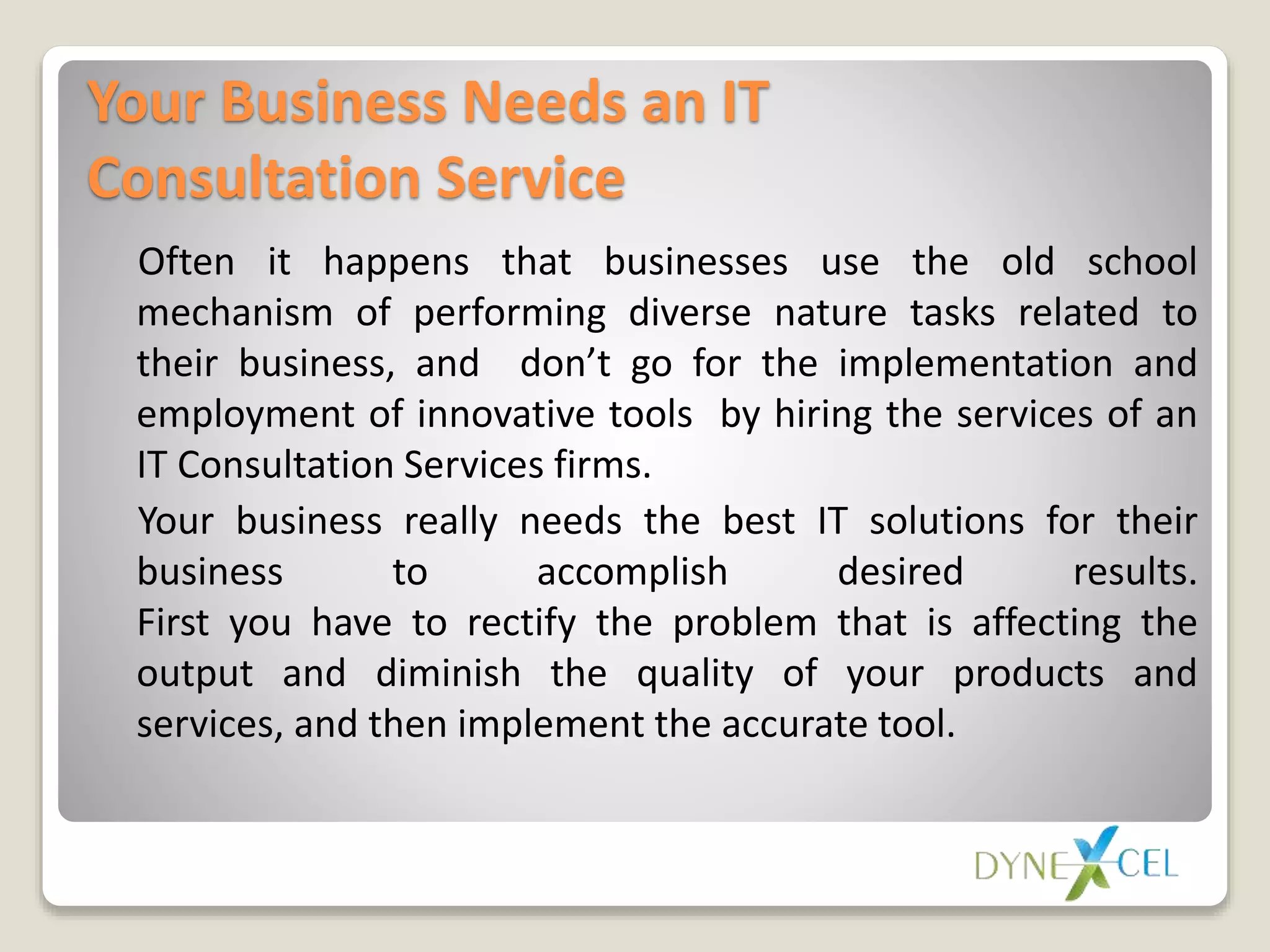 Your Business Needs an IT
Consultation Service
Often it happens that businesses use the old school
mechanism of performing diverse nature tasks related to
their business, and don’t go for the implementation and
employment of innovative tools by hiring the services of an
IT Consultation Services firms.
Your business really needs the best IT solutions for their
business to accomplish desired results.
First you have to rectify the problem that is affecting the
output and diminish the quality of your products and
services, and then implement the accurate tool.
 