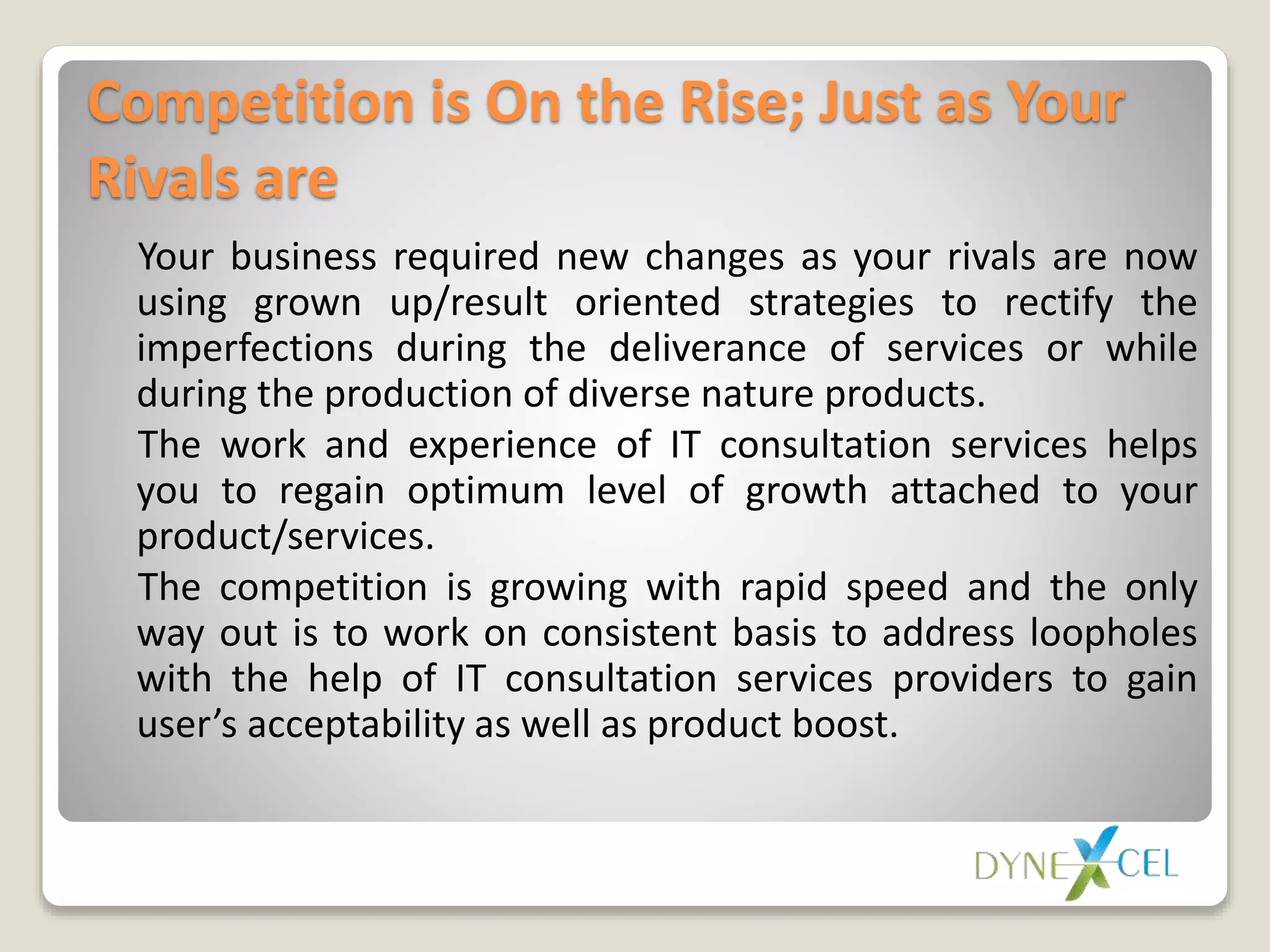 Competition is On the Rise; Just as Your
Rivals are
Your business required new changes as your rivals are now
using grown up/result oriented strategies to rectify the
imperfections during the deliverance of services or while
during the production of diverse nature products.
The work and experience of IT consultation services helps
you to regain optimum level of growth attached to your
product/services.
The competition is growing with rapid speed and the only
way out is to work on consistent basis to address loopholes
with the help of IT consultation services providers to gain
user’s acceptability as well as product boost.
 