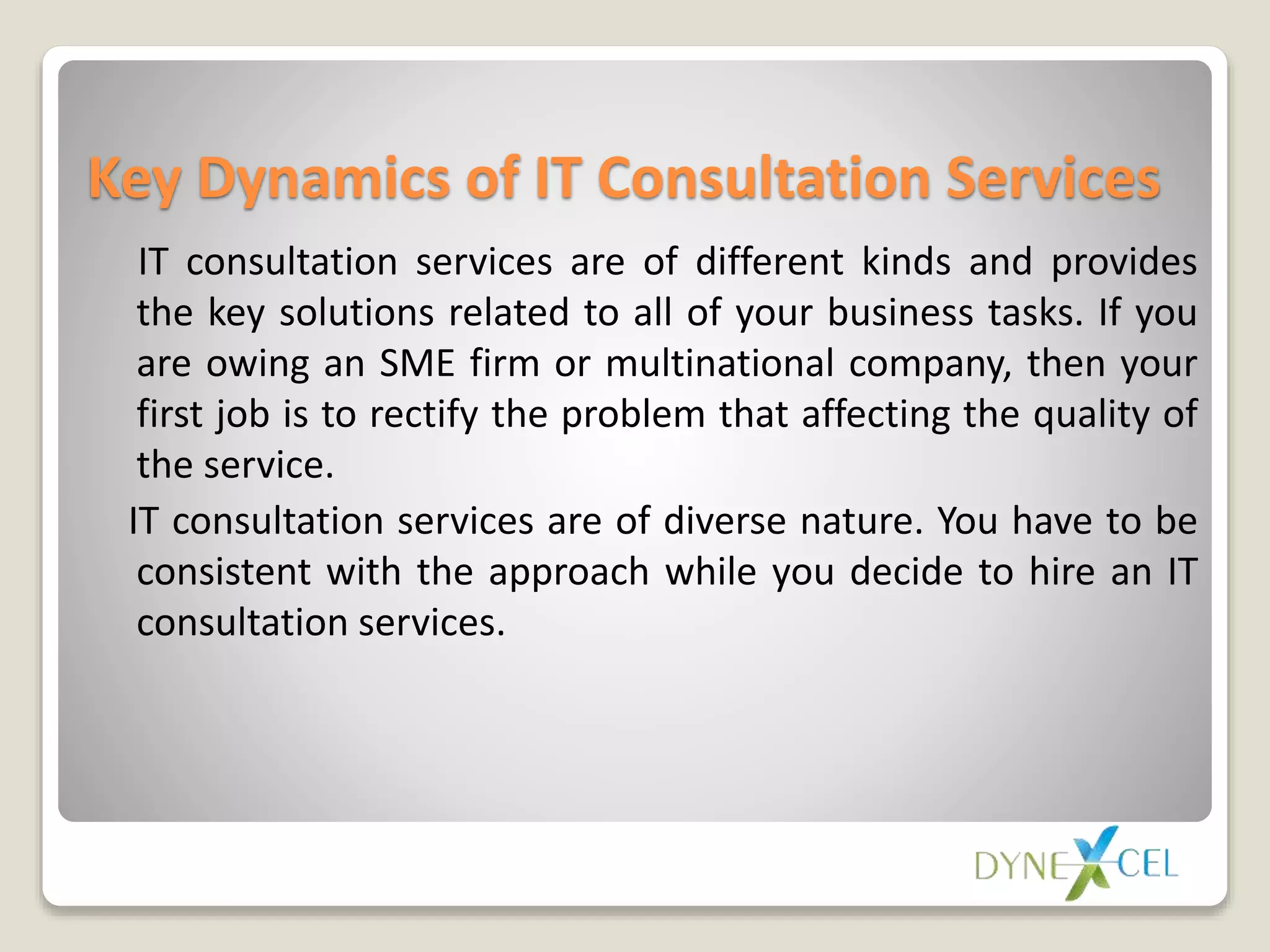 Key Dynamics of IT Consultation Services
IT consultation services are of different kinds and provides
the key solutions related to all of your business tasks. If you
are owing an SME firm or multinational company, then your
first job is to rectify the problem that affecting the quality of
the service.
IT consultation services are of diverse nature. You have to be
consistent with the approach while you decide to hire an IT
consultation services.
 