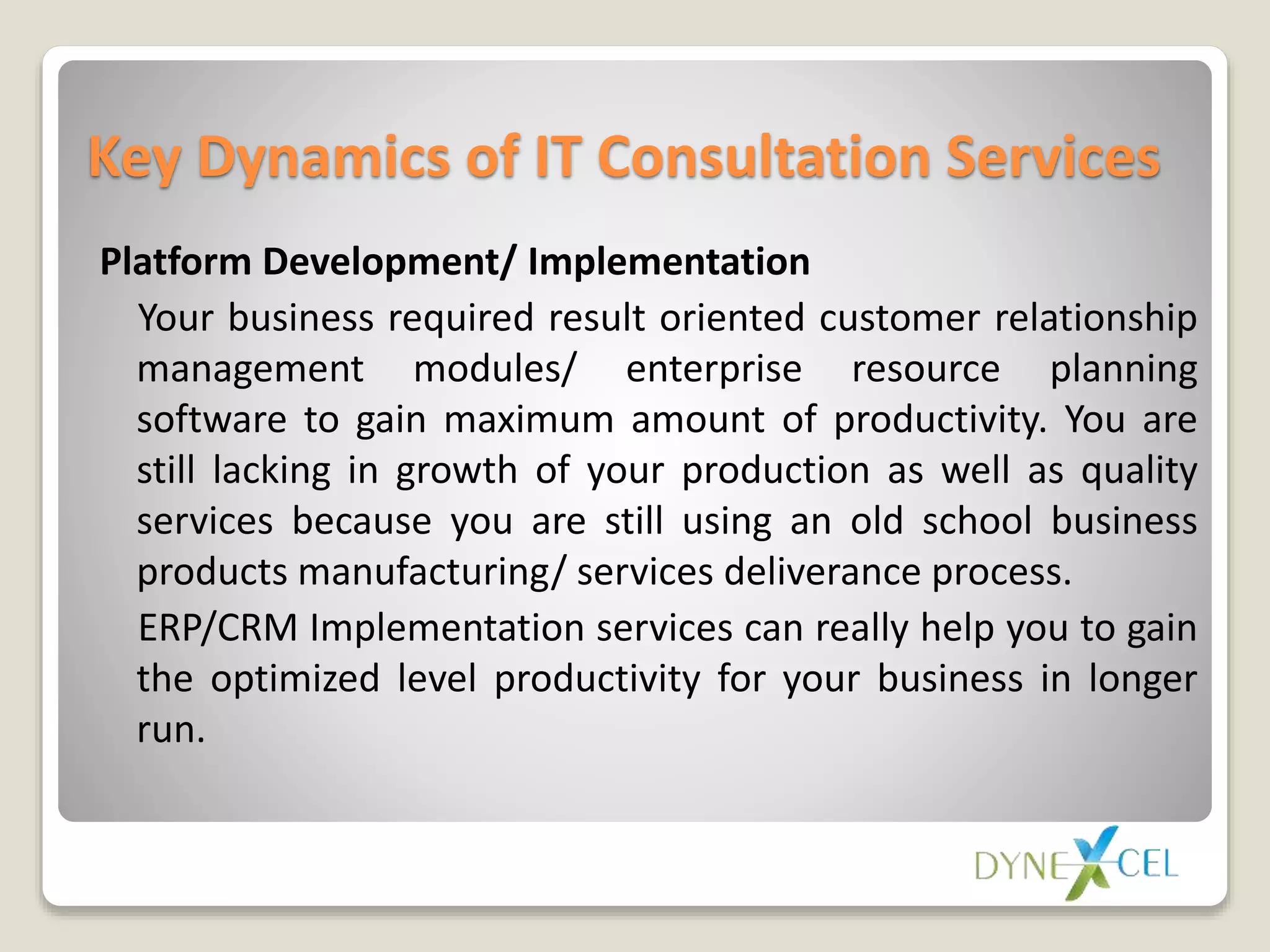 Key Dynamics of IT Consultation Services
Platform Development/ Implementation
Your business required result oriented customer relationship
management modules/ enterprise resource planning
software to gain maximum amount of productivity. You are
still lacking in growth of your production as well as quality
services because you are still using an old school business
products manufacturing/ services deliverance process.
ERP/CRM Implementation services can really help you to gain
the optimized level productivity for your business in longer
run.
 