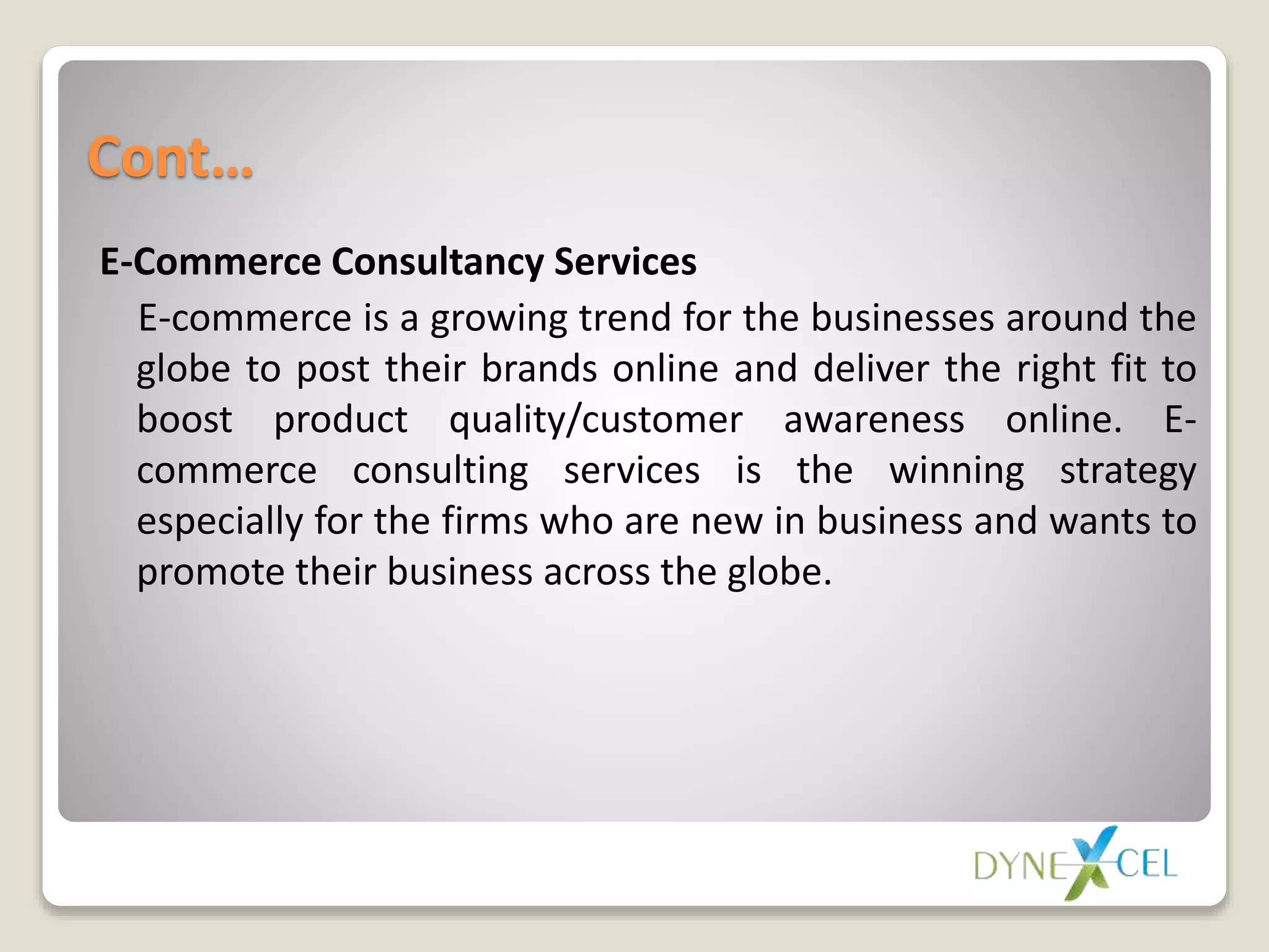 Cont…
E-Commerce Consultancy Services
E-commerce is a growing trend for the businesses around the
globe to post their brands online and deliver the right fit to
boost product quality/customer awareness online. E-
commerce consulting services is the winning strategy
especially for the firms who are new in business and wants to
promote their business across the globe.
 