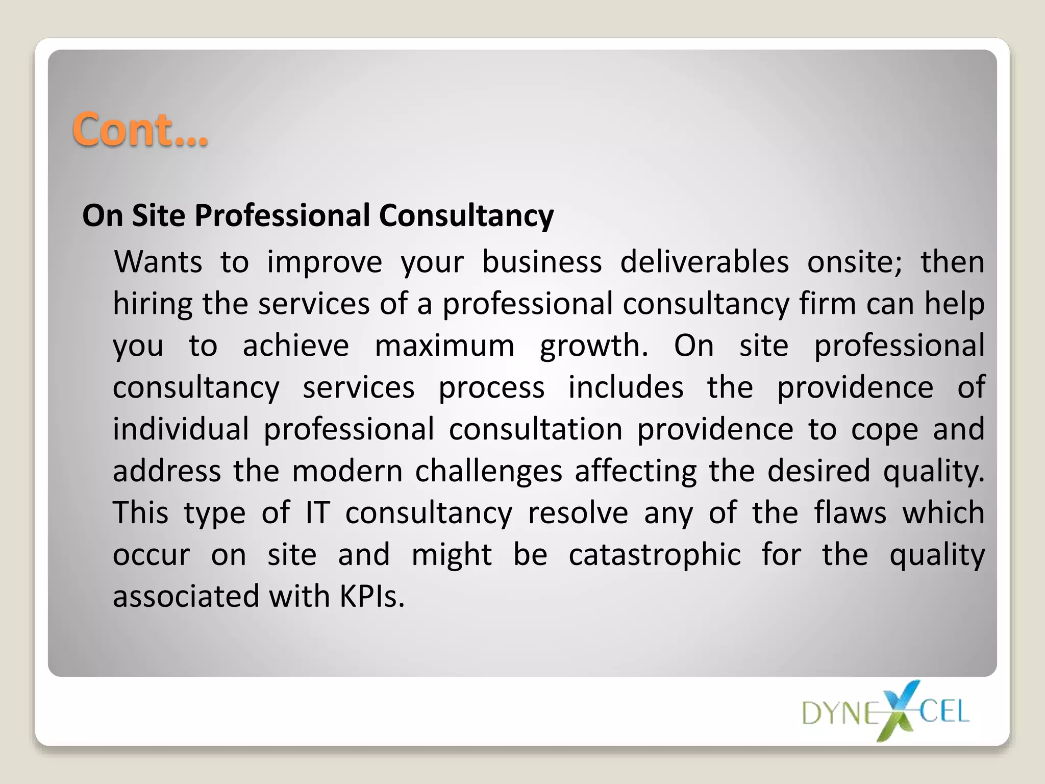 Cont…
On Site Professional Consultancy
Wants to improve your business deliverables onsite; then
hiring the services of a professional consultancy firm can help
you to achieve maximum growth. On site professional
consultancy services process includes the providence of
individual professional consultation providence to cope and
address the modern challenges affecting the desired quality.
This type of IT consultancy resolve any of the flaws which
occur on site and might be catastrophic for the quality
associated with KPIs.
 