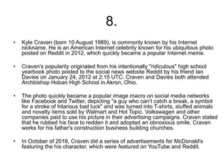8.
• Kyle Craven (born 10 August 1989), is commonly known by his Internet
nickname. He is an American Internet celebrity known for his ubiquitous photo
posted on Reddit in 2012, which quickly became a popular Internet meme.
• Craven's popularity originated from his intentionally "ridiculous" high school
yearbook photo posted to the social news website Reddit by his friend Ian
Davies on January 24, 2012 at 2:15 UTC. Craven and Davies both attended
Archbishop Hoban High School in Akron, Ohio.
• The photo quickly became a popular image macro on social media networks
like Facebook and Twitter, depicting "a guy who can’t catch a break, a symbol
for a stroke of hilarious bad luck" and was turned into T-shirts, stuffed animals
and novelty items sold by Walmart and Hot Topic. Volkswagen and other
companies paid to use his picture in their advertising campaigns. Craven stated
that he rubbed his face to redden it and adopted an obnoxious smile. Craven
works for his father's construction business building churches.
• In October of 2018, Craven did a series of advertisements for McDonald's
featuring the his character, which were featured on YouTube and Reddit.
 