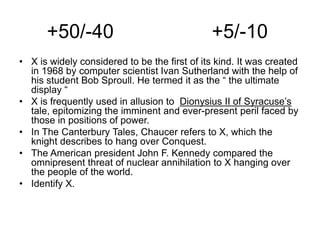 +50/-40 +5/-10
• X is widely considered to be the first of its kind. It was created
in 1968 by computer scientist Ivan Sutherland with the help of
his student Bob Sproull. He termed it as the “ the ultimate
display “
• X is frequently used in allusion to Dionysius II of Syracuse’s
tale, epitomizing the imminent and ever-present peril faced by
those in positions of power.
• In The Canterbury Tales, Chaucer refers to X, which the
knight describes to hang over Conquest.
• The American president John F. Kennedy compared the
omnipresent threat of nuclear annihilation to X hanging over
the people of the world.
• Identify X.
 