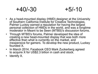 +40/-30 +5/-10
• As a head-mounted display (HMD) designer at the University
of Southern California Institute for Creative Technologies,
Palmer Luckey earned a reputation for having the largest
personal collection of HMDs in the world, and was a longtime
moderator in Meant to be Seen (MTBS)'s discussion forums.
• Through MTBS's forums, Palmer developed the idea of
creating a new head-mounted display that was both more
effective than what is currently on the market, and
inexpensive for gamers. To develop the new product, Luckey
founded X.
• In March 2014, Facebook CEO Mark Zuckerberg agreed
to acquire X for US$2.3 billion in cash and stock.
• Identify X.
 