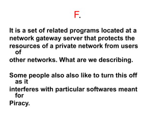 F.
It is a set of related programs located at a
network gateway server that protects the
resources of a private network from users
of
other networks. What are we describing.
Some people also also like to turn this off
as it
interferes with particular softwares meant
for
Piracy.
 