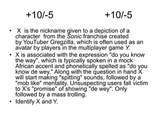+10/-5 +10/-5
• X is the nickname given to a depiction of a
character from the Sonic franchise created
by YouTuber Gregzilla, which is often used as an
avatar by players in the multiplayer game Y.
• X is associated with the expression "do you know
the way", which is typically spoken in a mock
African accent and phonetically spelled as "do you
know de wey." Along with the question in hand X
will start making "spitting" sounds, followed by a
"mob like" mentality. Unsuspecting users fall victim
to X’s "promise" of showing "de wey". Only
followed by a mass trolling.
• Identify X and Y.
 